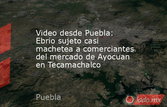 Video desde Puebla: Ebrio sujeto casi machetea a comerciantes del mercado de Ayocuan en Tecamachalco. Noticias en tiempo real