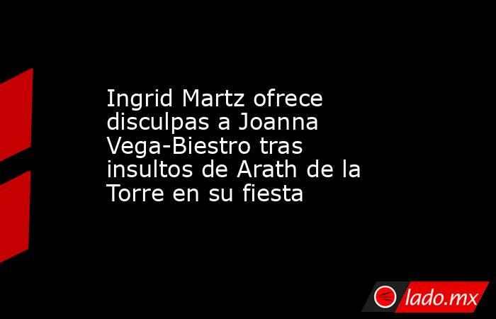Ingrid Martz ofrece disculpas a Joanna Vega-Biestro tras insultos de Arath de la Torre en su fiesta. Noticias en tiempo real