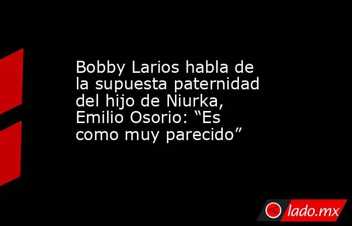 Bobby Larios habla de la supuesta paternidad del hijo de Niurka, Emilio Osorio: “Es como muy parecido”. Noticias en tiempo real