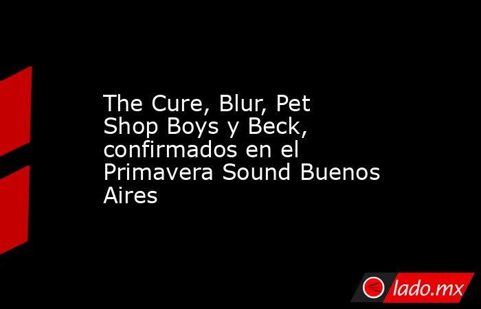 The Cure, Blur, Pet Shop Boys y Beck, confirmados en el Primavera Sound Buenos Aires. Noticias en tiempo real