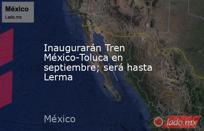 Inaugurarán Tren México-Toluca en septiembre; será hasta Lerma. Noticias en tiempo real