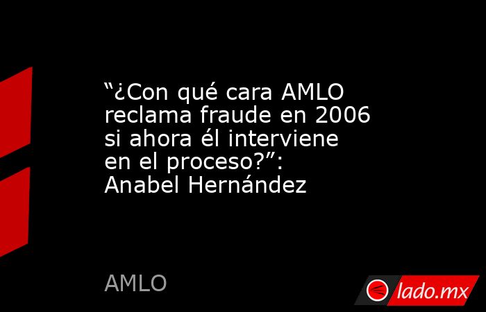“¿Con qué cara AMLO reclama fraude en 2006 si ahora él interviene en el proceso?”: Anabel Hernández. Noticias en tiempo real