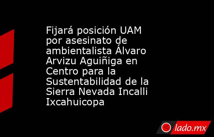 Fijará posición UAM por asesinato de ambientalista Álvaro Arvizu Aguiñiga en Centro para la Sustentabilidad de la Sierra Nevada Incalli Ixcahuicopa. Noticias en tiempo real