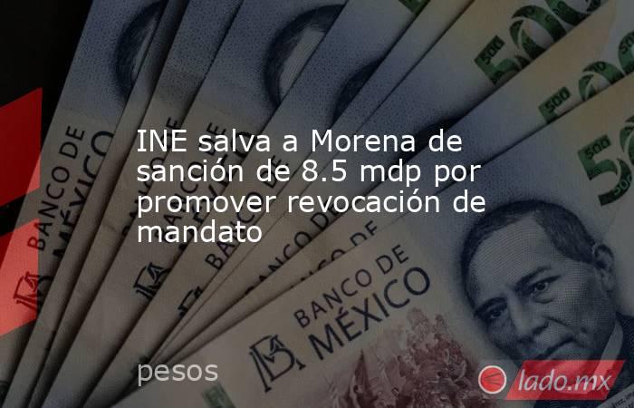 INE salva a Morena de sanción de 8.5 mdp por promover revocación de mandato. Noticias en tiempo real