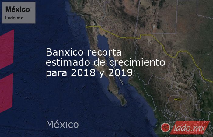 Banxico recorta estimado de crecimiento para 2018 y 2019. Noticias en tiempo real