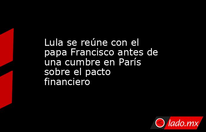 Lula se reúne con el papa Francisco antes de una cumbre en París sobre el pacto financiero. Noticias en tiempo real