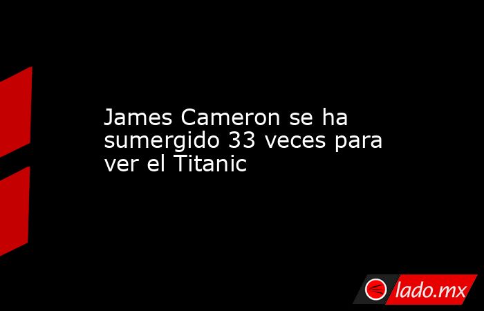 James Cameron se ha sumergido 33 veces para ver el Titanic. Noticias en tiempo real