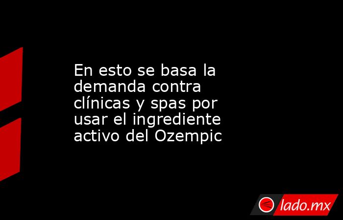 En esto se basa la demanda contra clínicas y spas por usar el ingrediente activo del Ozempic. Noticias en tiempo real