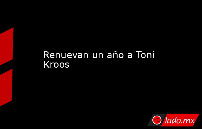 Renuevan un año a Toni Kroos. Noticias en tiempo real