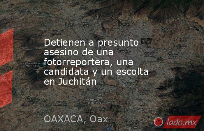 Detienen a presunto asesino de una fotorreportera, una candidata y un escolta en Juchitán. Noticias en tiempo real