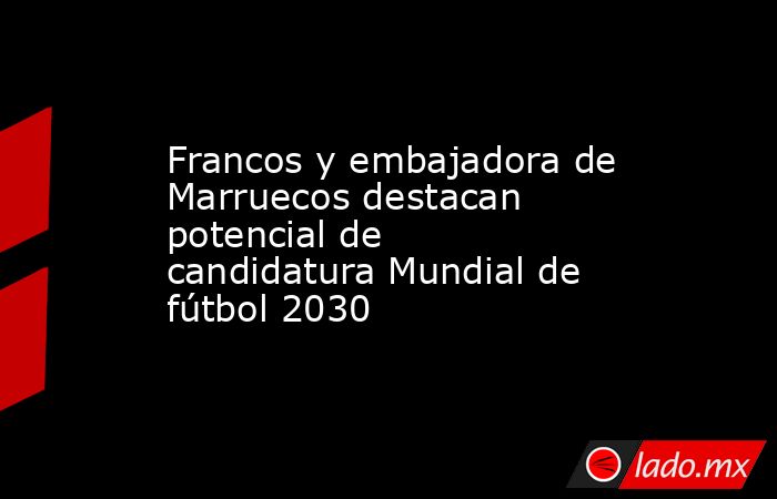 Francos y embajadora de Marruecos destacan potencial de candidatura Mundial de fútbol 2030. Noticias en tiempo real