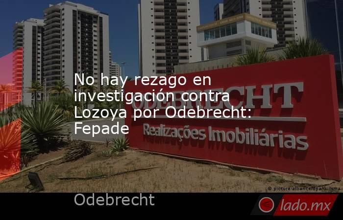 No hay rezago en investigación contra Lozoya por Odebrecht: Fepade. Noticias en tiempo real