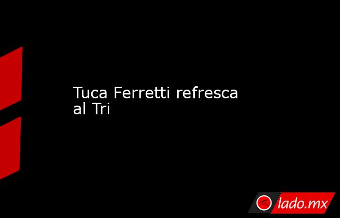 Tuca Ferretti refresca al Tri. Noticias en tiempo real