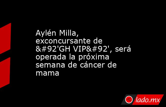 Aylén Milla, exconcursante de \'GH VIP\', será operada la próxima semana de cáncer de mama. Noticias en tiempo real