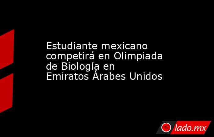 Estudiante mexicano competirá en Olimpiada de Biología en Emiratos Árabes Unidos. Noticias en tiempo real