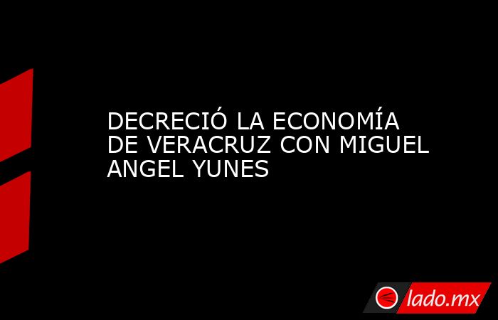 DECRECIÓ LA ECONOMÍA DE VERACRUZ CON MIGUEL ANGEL YUNES. Noticias en tiempo real