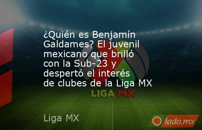 ¿Quién es Benjamín Galdames? El juvenil mexicano que brilló con la Sub-23 y despertó el interés de clubes de la Liga MX. Noticias en tiempo real