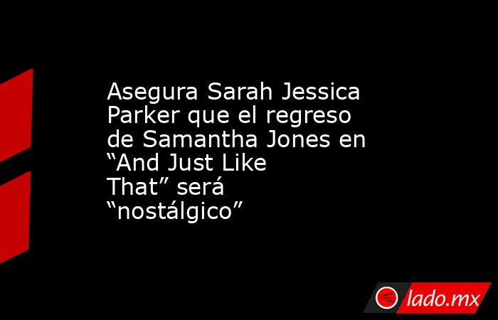 Asegura Sarah Jessica Parker que el regreso de Samantha Jones en “And Just Like That” será “nostálgico”. Noticias en tiempo real
