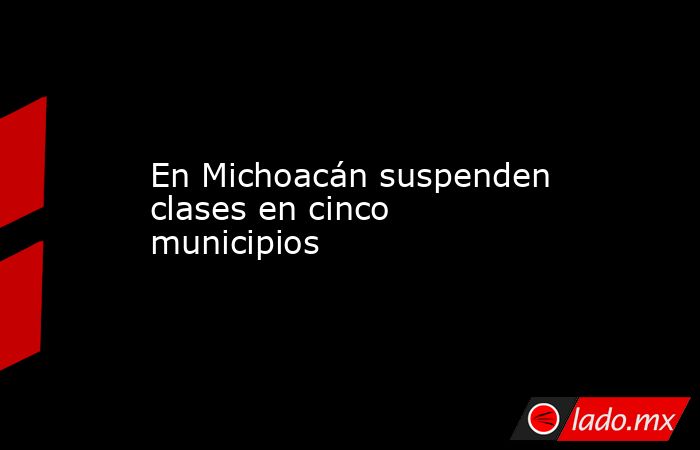 En Michoacán suspenden clases en cinco municipios. Noticias en tiempo real
