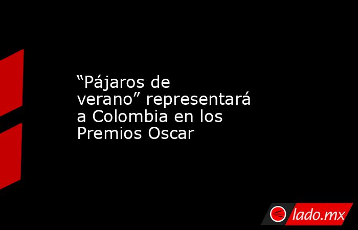 “Pájaros de verano” representará a Colombia en los Premios Oscar. Noticias en tiempo real