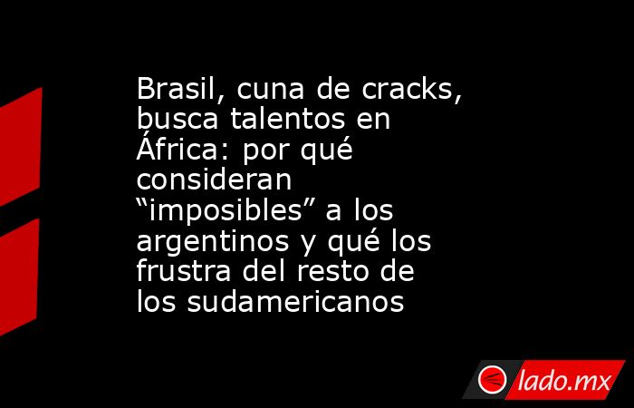 Brasil, cuna de cracks, busca talentos en África: por qué consideran “imposibles” a los argentinos y qué los frustra del resto de los sudamericanos. Noticias en tiempo real