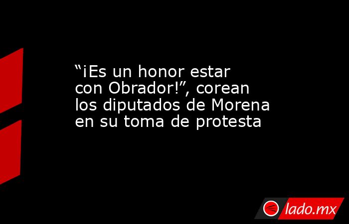 “¡Es un honor estar con Obrador!”, corean los diputados de Morena en su toma de protesta. Noticias en tiempo real