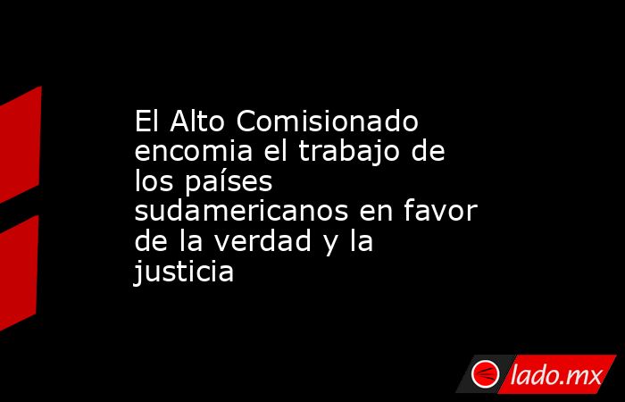 El Alto Comisionado encomia el trabajo de los países sudamericanos en favor de la verdad y la justicia. Noticias en tiempo real