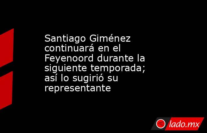 Santiago Giménez continuará en el Feyenoord durante la siguiente temporada; así lo sugirió su representante. Noticias en tiempo real