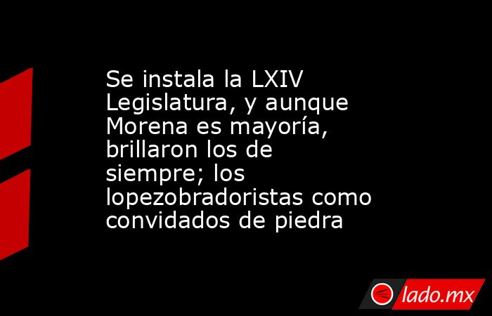 Se instala la LXIV Legislatura, y aunque Morena es mayoría, brillaron los de siempre; los lopezobradoristas como convidados de piedra. Noticias en tiempo real