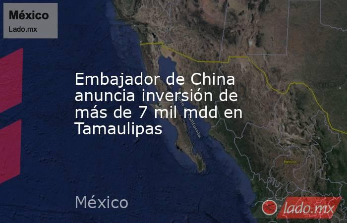 Embajador de China anuncia inversión de más de 7 mil mdd en Tamaulipas. Noticias en tiempo real