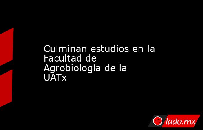 Culminan estudios en la Facultad de Agrobiología de la UATx. Noticias en tiempo real