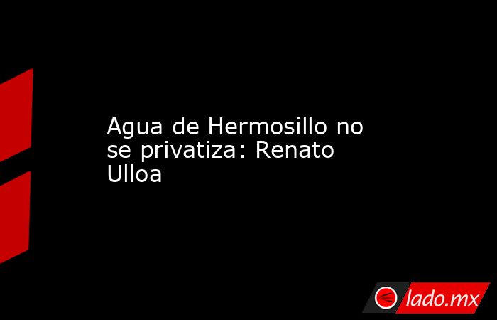 Agua de Hermosillo no se privatiza: Renato Ulloa. Noticias en tiempo real