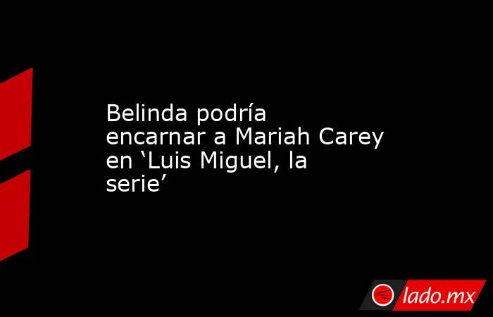 Belinda podría encarnar a Mariah Carey en ‘Luis Miguel, la serie’. Noticias en tiempo real