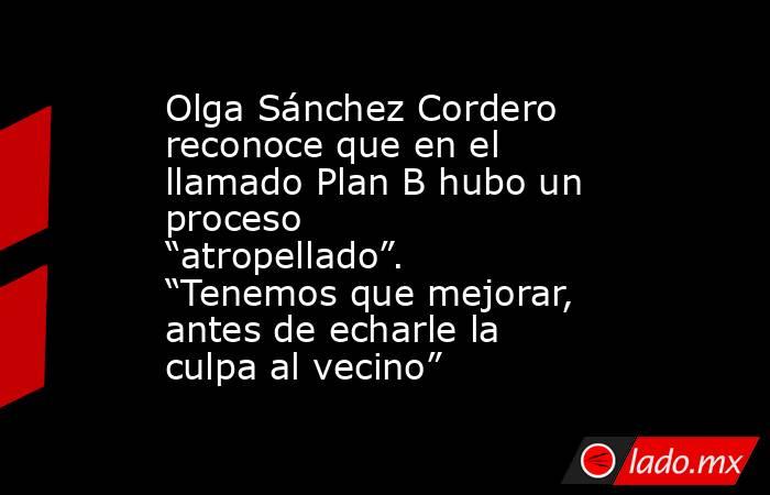 Olga Sánchez Cordero reconoce que en el llamado Plan B hubo un proceso “atropellado”. “Tenemos que mejorar, antes de echarle la culpa al vecino”. Noticias en tiempo real