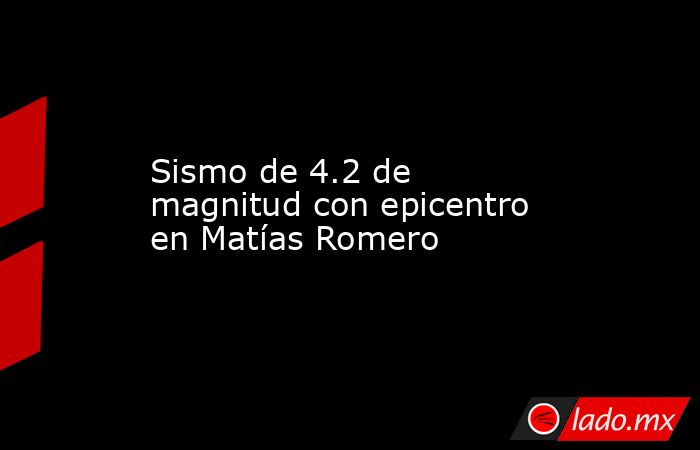 Sismo de 4.2 de magnitud con epicentro en Matías Romero. Noticias en tiempo real