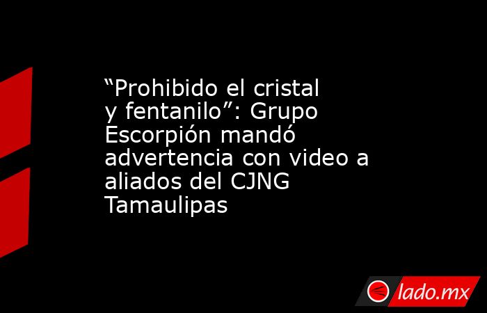 “Prohibido el cristal y fentanilo”: Grupo Escorpión mandó advertencia con video a aliados del CJNG  Tamaulipas. Noticias en tiempo real