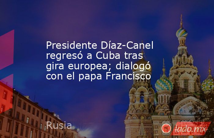 Presidente Díaz-Canel regresó a Cuba tras gira europea; dialogó con el papa Francisco. Noticias en tiempo real