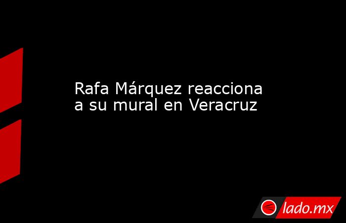 Rafa Márquez reacciona a su mural en Veracruz. Noticias en tiempo real