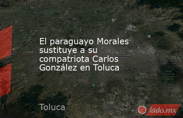 El paraguayo Morales sustituye a su compatriota Carlos González en Toluca. Noticias en tiempo real