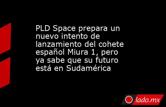 PLD Space prepara un nuevo intento de lanzamiento del cohete español Miura 1, pero ya sabe que su futuro está en Sudamérica. Noticias en tiempo real