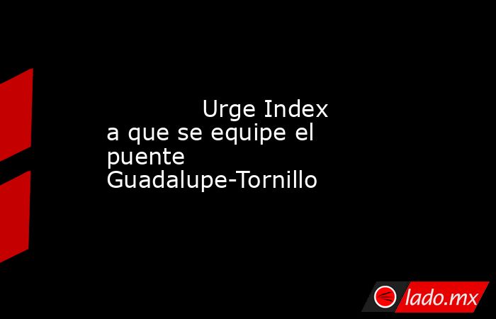             Urge Index a que se equipe el puente Guadalupe-Tornillo            . Noticias en tiempo real