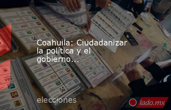 Coahuila: Ciudadanizar la política y el gobierno.... Noticias en tiempo real