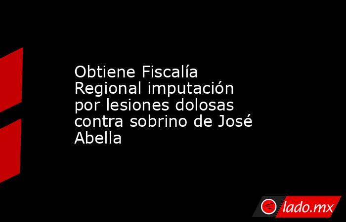 Obtiene Fiscalía Regional imputación por lesiones dolosas contra sobrino de José Abella. Noticias en tiempo real