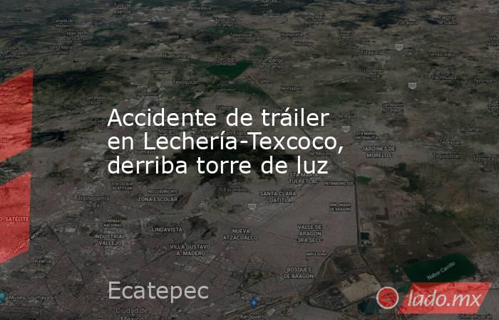 Accidente de tráiler en Lechería-Texcoco, derriba torre de luz. Noticias en tiempo real