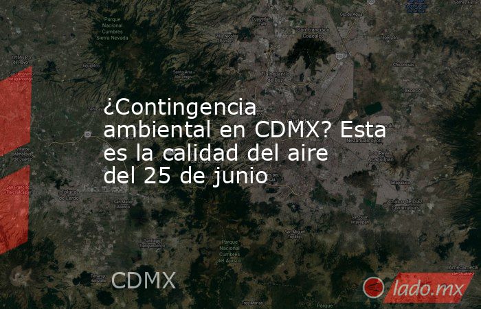 ¿Contingencia ambiental en CDMX? Esta es la calidad del aire del 25 de junio. Noticias en tiempo real