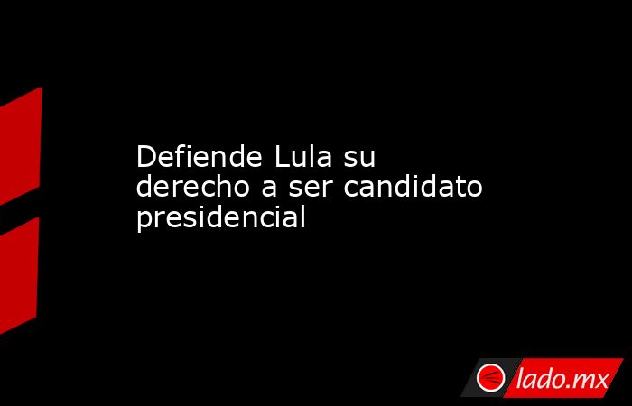 Defiende Lula su derecho a ser candidato presidencial. Noticias en tiempo real