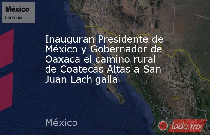 Inauguran Presidente de México y Gobernador de Oaxaca el camino rural de Coatecas Altas a San Juan Lachigalla. Noticias en tiempo real