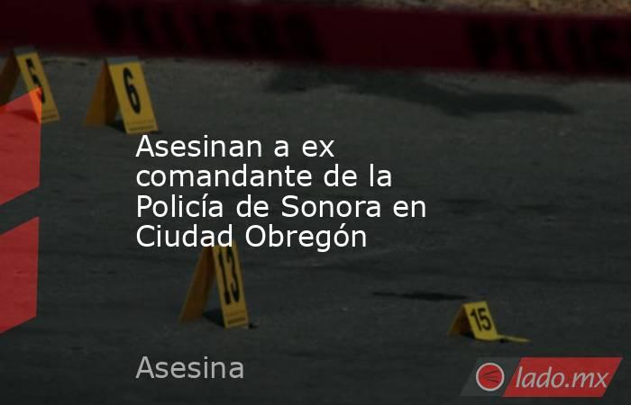 Asesinan a ex comandante de la Policía de Sonora en Ciudad Obregón. Noticias en tiempo real