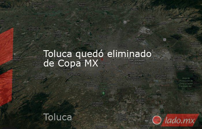 Toluca quedó eliminado de Copa MX. Noticias en tiempo real