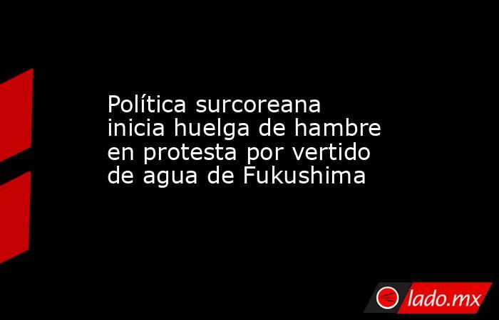 Política surcoreana inicia huelga de hambre en protesta por vertido de agua de Fukushima. Noticias en tiempo real